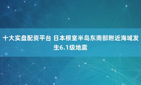 十大实盘配资平台 日本根室半岛东南部附近海域发生6.1级地震