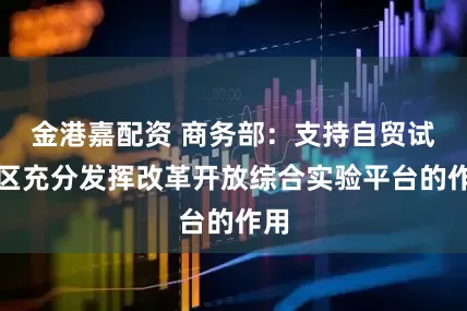 金港嘉配资 商务部：支持自贸试验区充分发挥改革开放综合实验平台的作用