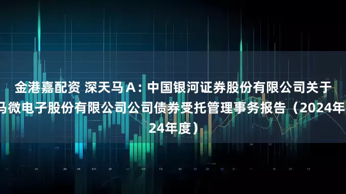 金港嘉配资 深天马Ａ: 中国银河证券股份有限公司关于天马微电子股份有限公司公司债券受托管理事务报告（2024年度）