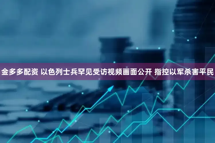 金多多配资 以色列士兵罕见受访视频画面公开 指控以军杀害平民