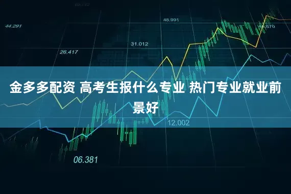 金多多配资 高考生报什么专业 热门专业就业前景好