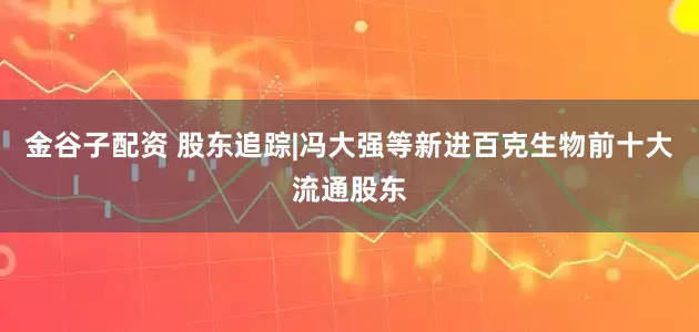 金谷子配资 股东追踪|冯大强等新进百克生物前十大流通股东