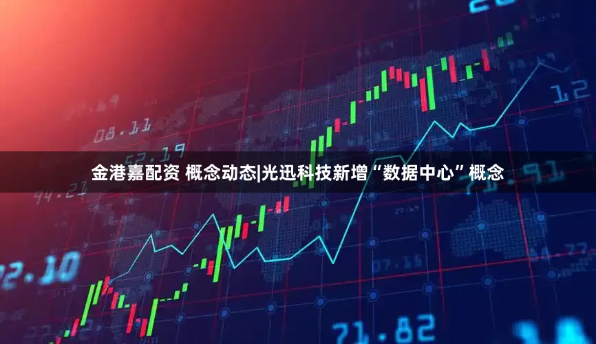 金港嘉配资 概念动态|光迅科技新增“数据中心”概念
