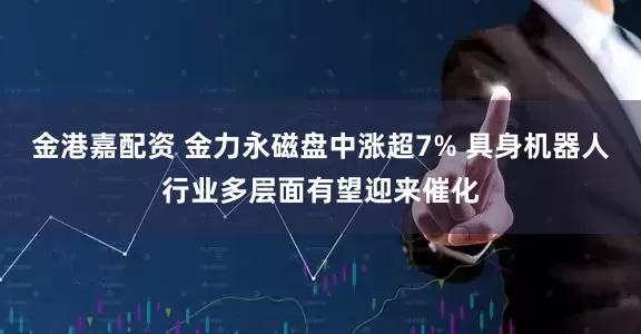 金港嘉配资 金力永磁盘中涨超7% 具身机器人行业多层面有望迎来催化