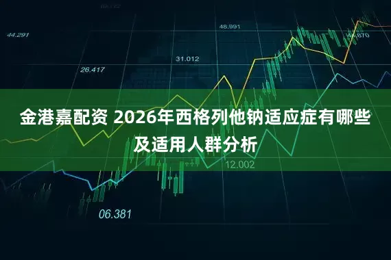 金港嘉配资 2026年西格列他钠适应症有哪些及适用人群分析